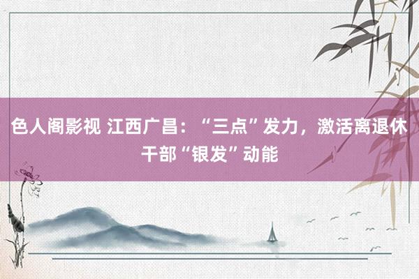 色人阁影视 江西广昌：“三点”发力，激活离退休干部“银发”动能