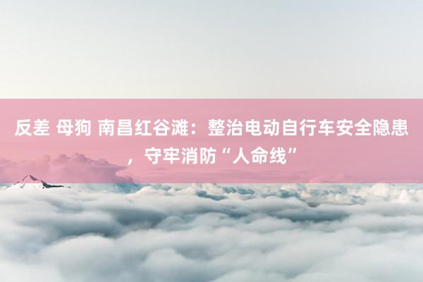 反差 母狗 南昌红谷滩：整治电动自行车安全隐患，守牢消防“人命线”