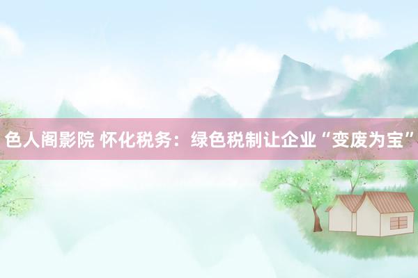 色人阁影院 怀化税务：绿色税制让企业“变废为宝”