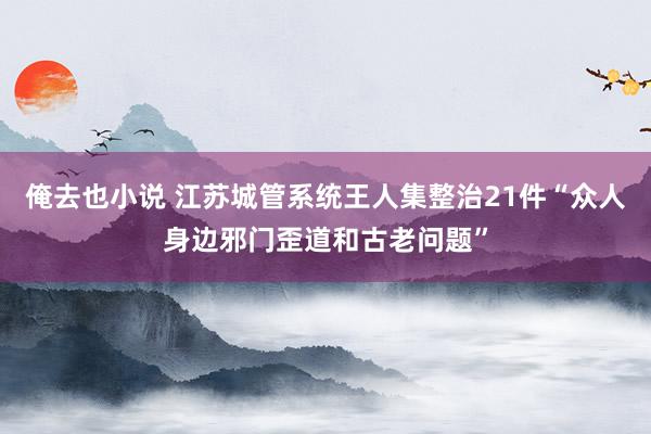 俺去也小说 江苏城管系统王人集整治21件“众人身边邪门歪道和古老问题”