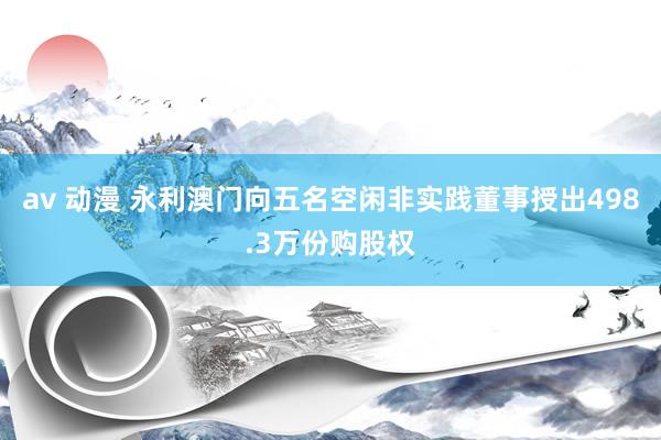 av 动漫 永利澳门向五名空闲非实践董事授出498.3万份购股权