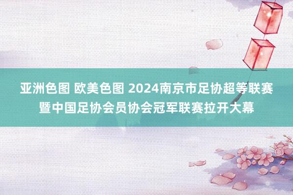亚洲色图 欧美色图 2024南京市足协超等联赛暨中国足协会员协会冠军联赛拉开大幕