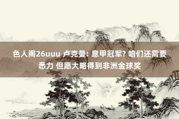 色人阁26uuu 卢克曼: 意甲冠军? 咱们还需要悉力 但愿大略得到非洲金球奖