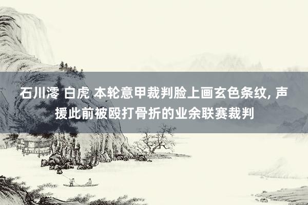 石川澪 白虎 本轮意甲裁判脸上画玄色条纹, 声援此前被殴打骨折的业余联赛裁判