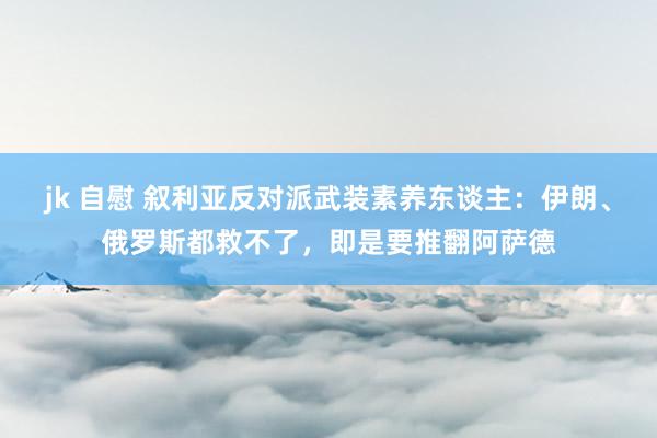 jk 自慰 叙利亚反对派武装素养东谈主：伊朗、俄罗斯都救不了，即是要推翻阿萨德