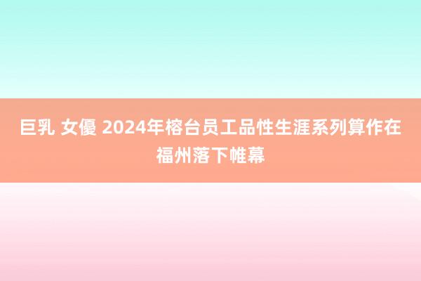 巨乳 女優 2024年榕台员工品性生涯系列算作在福州落下帷幕