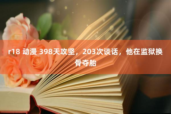r18 动漫 398天攻坚，203次谈话，他在监狱换骨夺胎