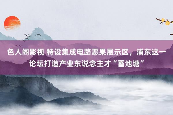 色人阁影视 特设集成电路恶果展示区，浦东这一论坛打造产业东说念主才“蓄池塘”