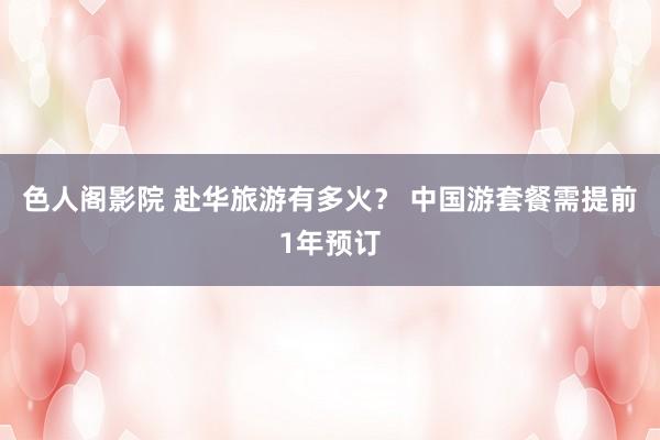 色人阁影院 赴华旅游有多火？ 中国游套餐需提前1年预订