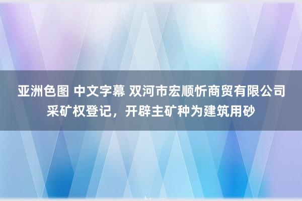 亚洲色图 中文字幕 双河市宏顺忻商贸有限公司采矿权登记，开辟主矿种为建筑用砂