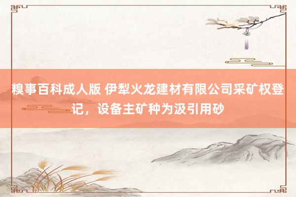 糗事百科成人版 伊犁火龙建材有限公司采矿权登记，设备主矿种为汲引用砂