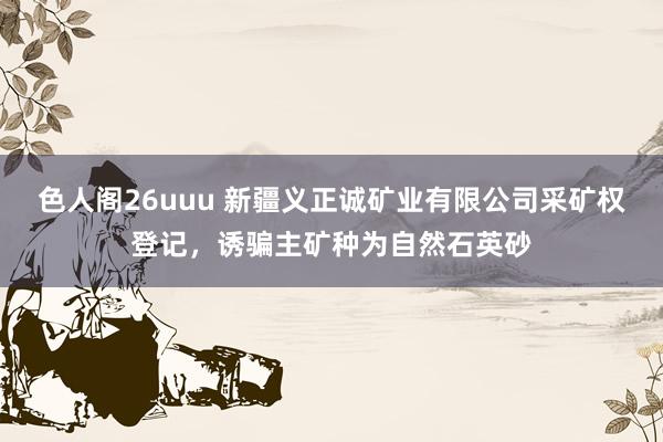 色人阁26uuu 新疆义正诚矿业有限公司采矿权登记，诱骗主矿种为自然石英砂