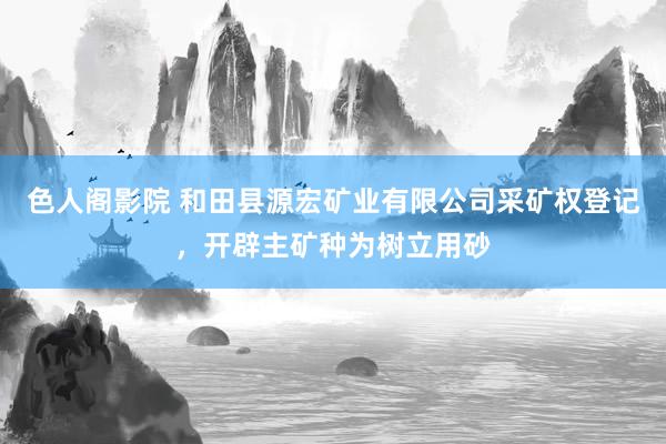 色人阁影院 和田县源宏矿业有限公司采矿权登记，开辟主矿种为树立用砂
