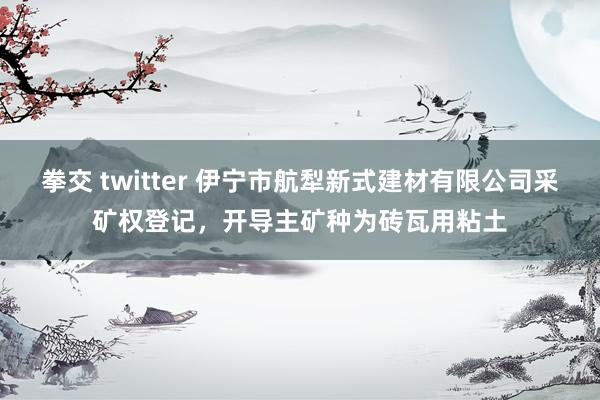 拳交 twitter 伊宁市航犁新式建材有限公司采矿权登记，开导主矿种为砖瓦用粘土
