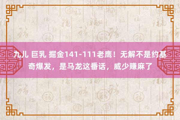 九儿 巨乳 掘金141-111老鹰！无解不是约基奇爆发，是马龙这番话，威少赚麻了