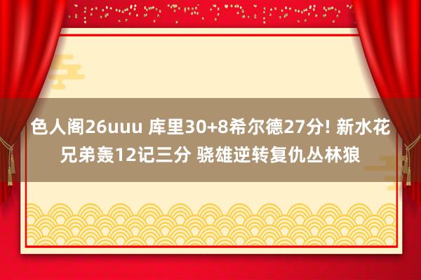 色人阁26uuu 库里30+8希尔德27分! 新水花兄弟轰12记三分 骁雄逆转复仇丛林狼