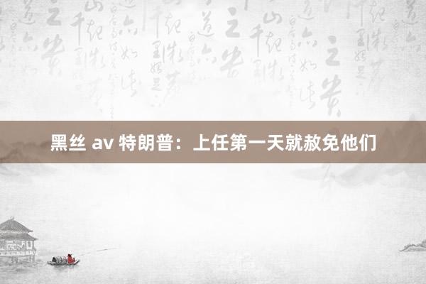 黑丝 av 特朗普：上任第一天就赦免他们