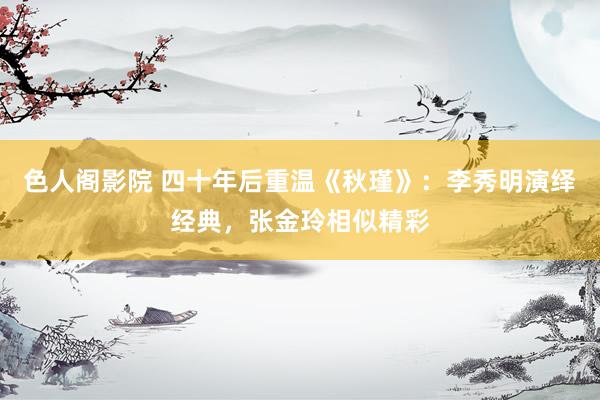 色人阁影院 四十年后重温《秋瑾》：李秀明演绎经典，张金玲相似精彩