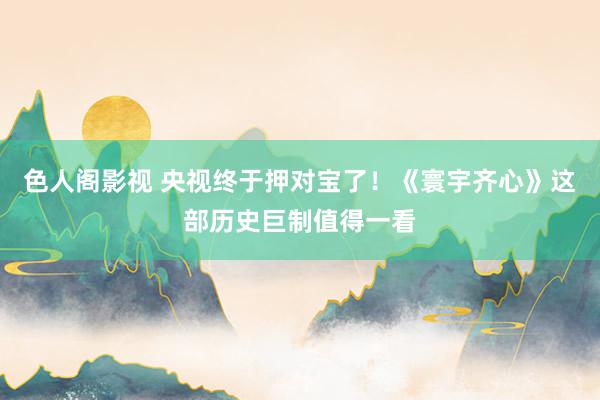 色人阁影视 央视终于押对宝了！《寰宇齐心》这部历史巨制值得一看