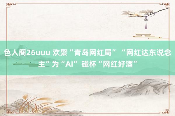 色人阁26uuu 欢聚“青岛网红局” “网红达东说念主”为“AI” 碰杯“网红好酒”