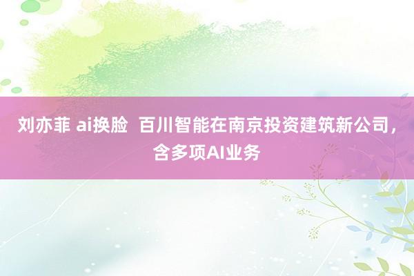 刘亦菲 ai换脸  百川智能在南京投资建筑新公司，含多项AI业务