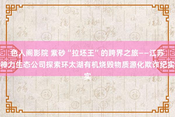 色人阁影院 紫砂“拉坯王”的跨界之旅——江苏神力生态公司探索环太湖有机烧毁物质源化欺诈纪实