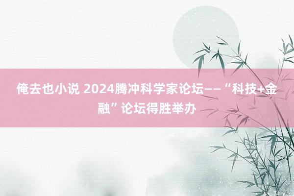 俺去也小说 2024腾冲科学家论坛——“科技+金融”论坛得胜举办