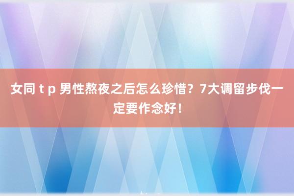 女同 t p 男性熬夜之后怎么珍惜？7大调留步伐一定要作念好！