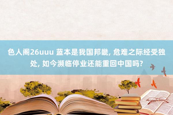 色人阁26uuu 蓝本是我国邦畿, 危难之际经受独处, 如今濒临停业还能重回中国吗?
