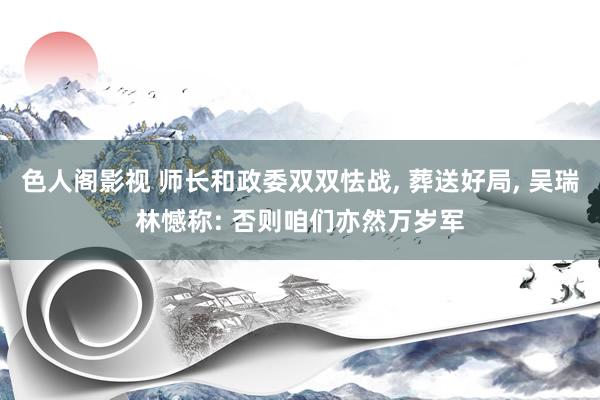 色人阁影视 师长和政委双双怯战, 葬送好局, 吴瑞林憾称: 否则咱们亦然万岁军