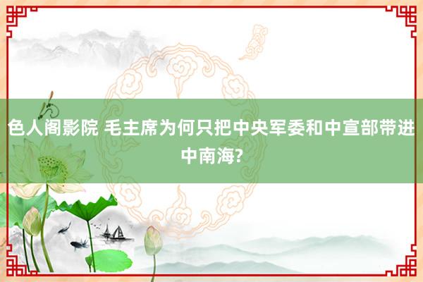 色人阁影院 毛主席为何只把中央军委和中宣部带进中南海?