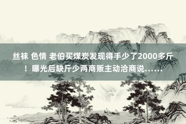 丝袜 色情 老伯买煤炭发现得手少了2000多斤！曝光后缺斤少两商贩主动洽商说……
