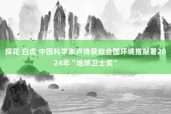 探花 白虎 中国科学家卢琦获蚁合国环境推敲署2024年“地球卫士奖”