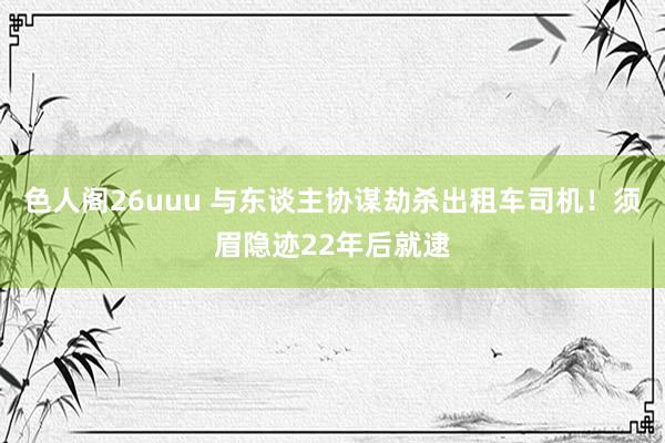 色人阁26uuu 与东谈主协谋劫杀出租车司机！须眉隐迹22年后就逮