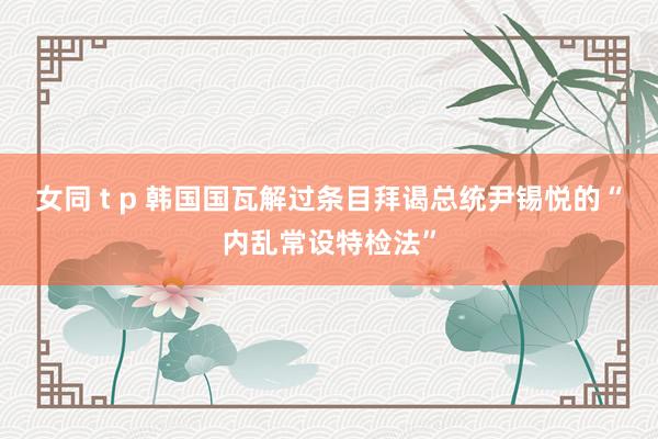 女同 t p 韩国国瓦解过条目拜谒总统尹锡悦的“内乱常设特检法”