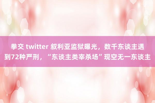 拳交 twitter 叙利亚监狱曝光，数千东谈主遇到72种严刑，“东谈主类宰杀场”现空无一东谈主