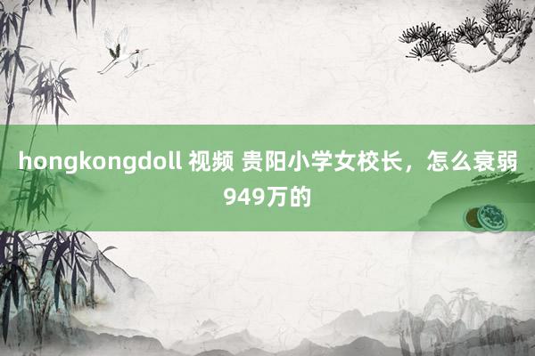hongkongdoll 视频 贵阳小学女校长，怎么衰弱949万的