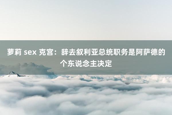 萝莉 sex 克宫：辞去叙利亚总统职务是阿萨德的个东说念主决定