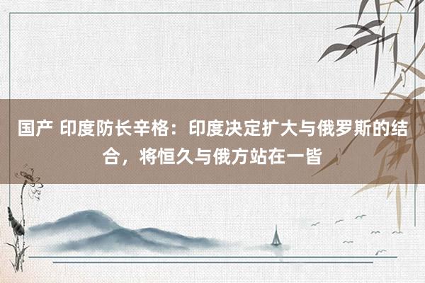 国产 印度防长辛格：印度决定扩大与俄罗斯的结合，将恒久与俄方站在一皆