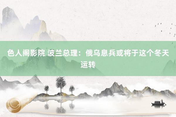 色人阁影院 波兰总理：俄乌息兵或将于这个冬天运转