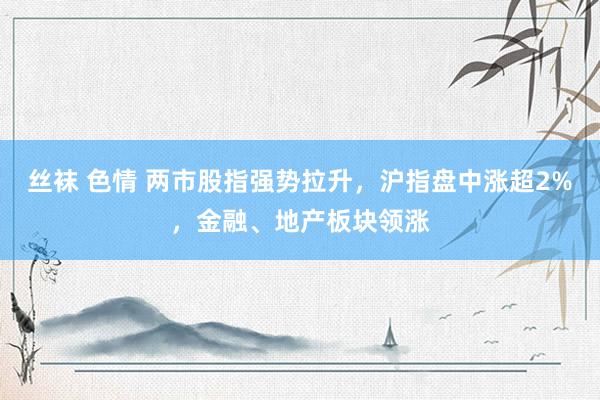 丝袜 色情 两市股指强势拉升，沪指盘中涨超2%，金融、地产板块领涨