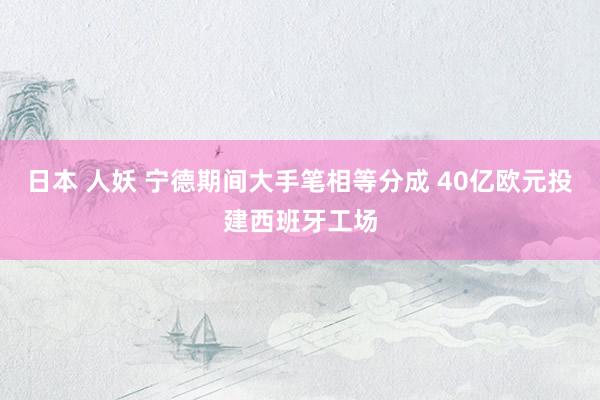 日本 人妖 宁德期间大手笔相等分成 40亿欧元投建西班牙工场