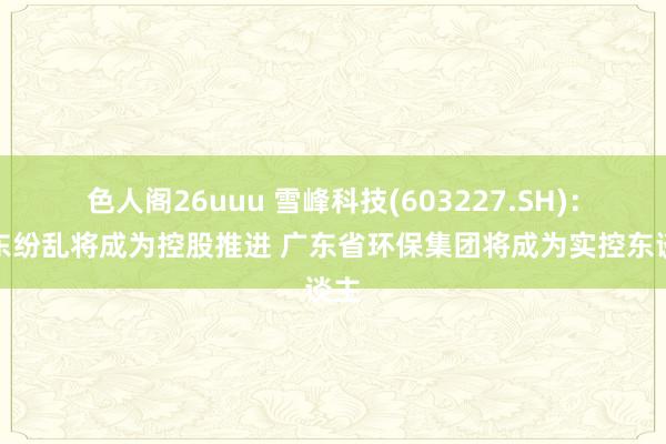色人阁26uuu 雪峰科技(603227.SH)：广东纷乱将成为控股推进 广东省环保集团将成为实控东
