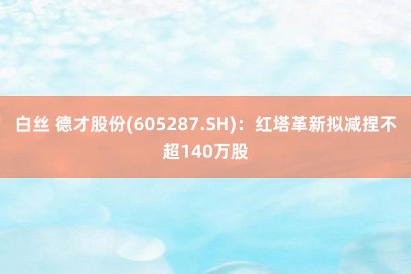 白丝 德才股份(605287.SH)：红塔革新拟减捏不超140万股