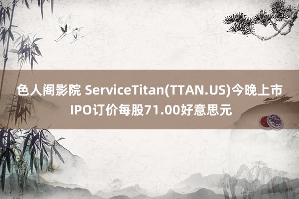 色人阁影院 ServiceTitan(TTAN.US)今晚上市 IPO订价每股71.00好意思元
