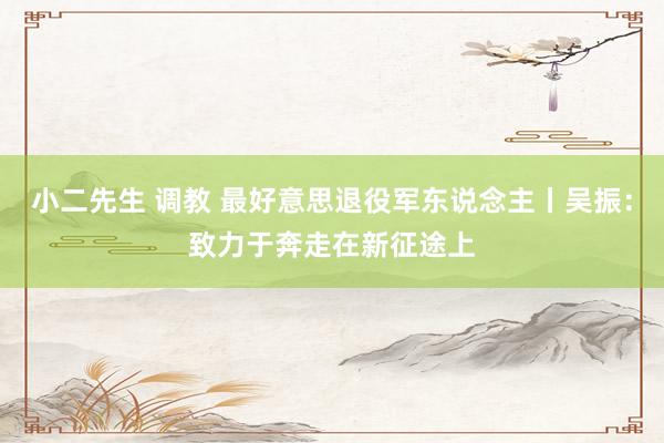 小二先生 调教 最好意思退役军东说念主丨吴振：致力于奔走在新征途上