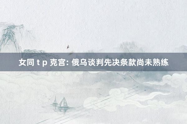 女同 t p 克宫: 俄乌谈判先决条款尚未熟练