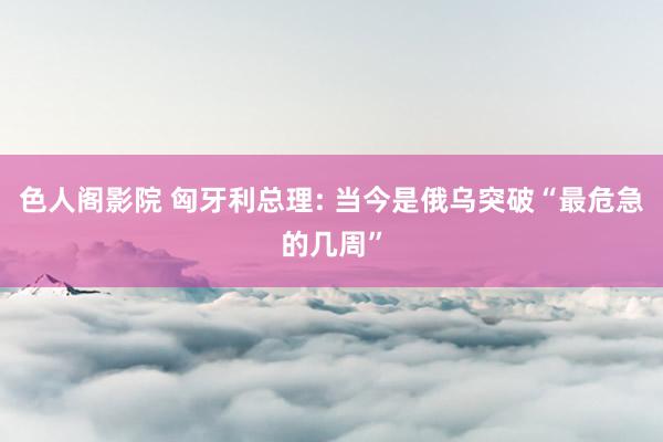 色人阁影院 匈牙利总理: 当今是俄乌突破“最危急的几周”