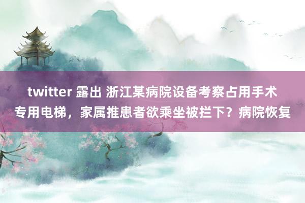 twitter 露出 浙江某病院设备考察占用手术专用电梯,家属推患者欲乘坐被拦下?病院恢复