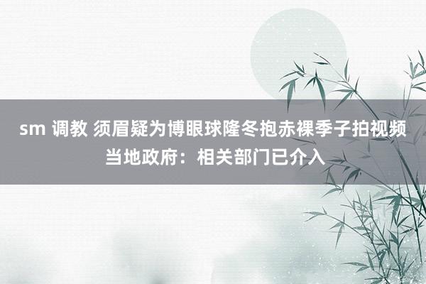 sm 调教 须眉疑为博眼球隆冬抱赤裸季子拍视频 当地政府：相关部门已介入